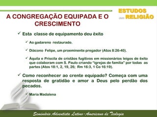  Esta classe de equipamento deu êxito
 Ao gadareno restaurado.
 Diácono Felipe, um proeminente pregador (Atos 8:26-40).
 Áquila e Priscila de cristãos fugitivos em missionários leigos de êxito
que colaboram com S. Paulo criando “igrejas de família” por todas as
partes (Atos 18:1, 2, 19, 26; Rm 16:3, 1 Co 16:19).
 Como reconhecer ao crente equipado? Começa com uma
resposta de gratidão e amor a Deus pelo perdão dos
pecados.
 Maria Madalena
A CONGREGAÇÃO EQUIPADA E O
CRESCIMENTO
 