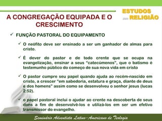  FUNÇÃO PASTORAL DO EQUIPAMENTO
 O neófito deve ser ensinado a ser um ganhador de almas para
cristo.
 É dever do pastor e de todo crente que se ocupa na
evangelização, ensinar a seus “catecúmenos”, que o batismo é
testemunho público do começo de sua nova vida em cristo
 O pastor cumpre seu papel quando ajuda ao recém-nascido em
cristo, a crescer “em sabedoria, estatura e graça, diante de deus
e dos homens” assim como se desenvolveu o senhor jesus (lucas
2:52).
 o papel pastoral inclui o ajudar ao crente na descoberta de seus
dons a fim de desenvolvê-los e utilizá-los em ser um efetivo
transmissor do evangelho.
A CONGREGAÇÃO EQUIPADA E O
CRESCIMENTO
 