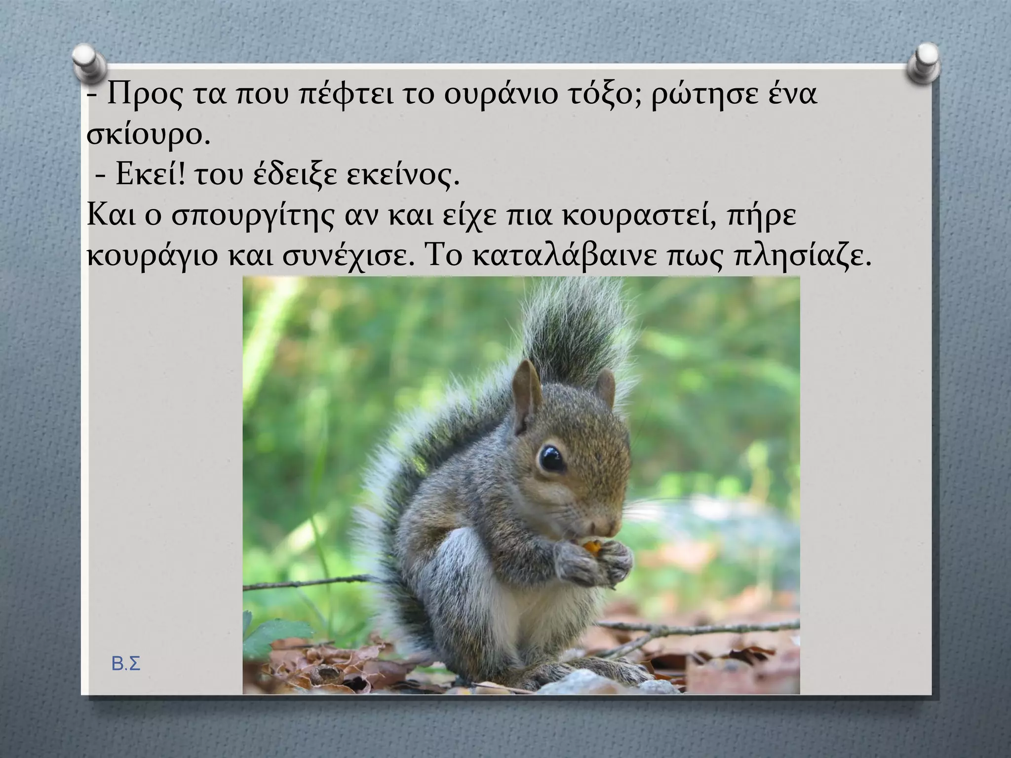 - Προσ τα πού πϋφτει το ουρϊνιο τόξο; ρώτηςε ϋνα
ςκύουρο.
- Εκεύ! του ϋδειξε εκεύνοσ.
Και ο ςπουργύτησ αν και εύχε πια κουραςτεύ, πόρε
κουρϊγιο και ςυνϋχιςε. Το καταλϊβαινε πωσ πληςύαζε.
Β.Σ
 