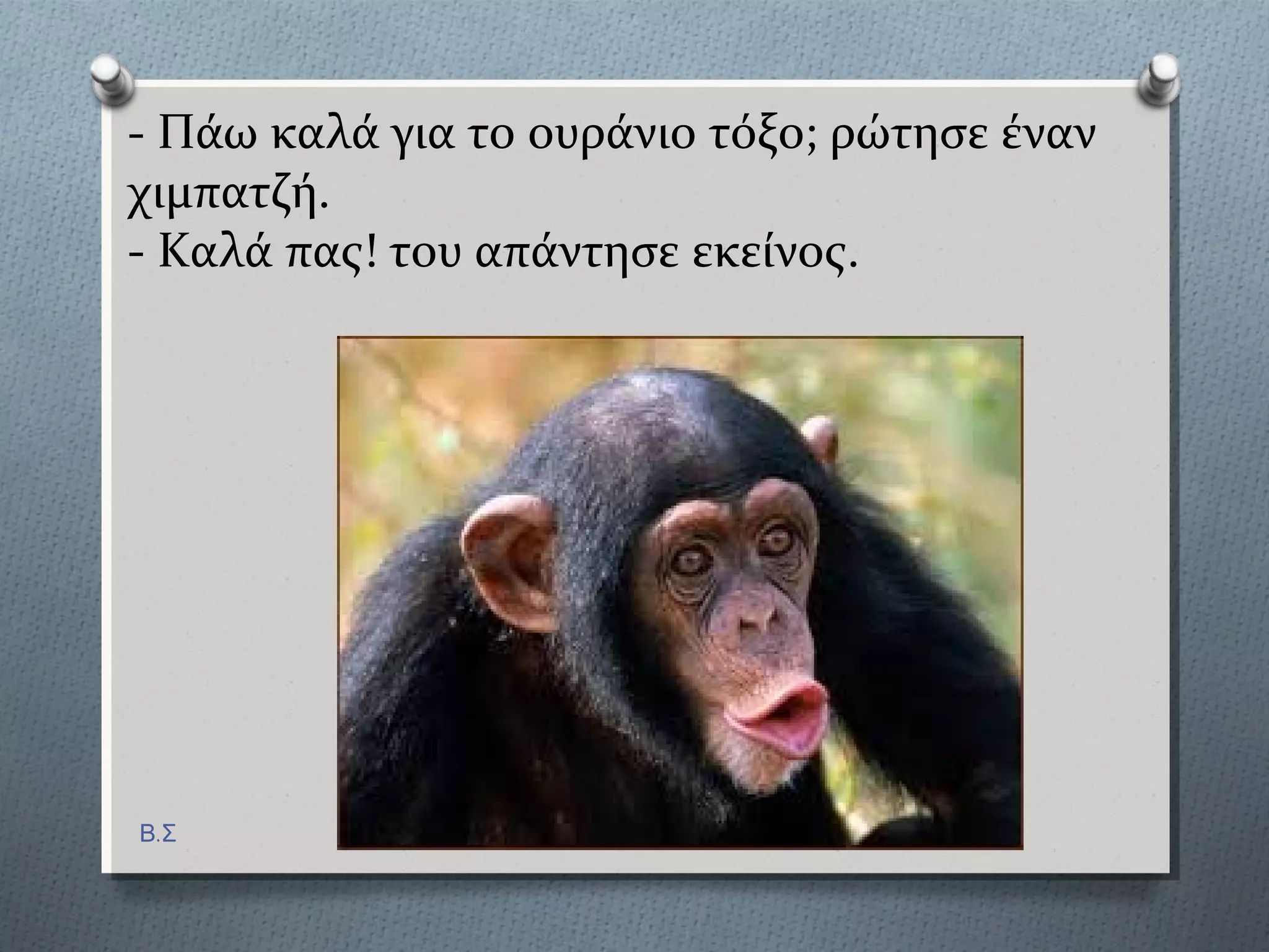 - Πϊω καλϊ για το ουρϊνιο τόξο; ρώτηςε ϋναν
χιμπατζό.
- Καλϊ πασ! του απϊντηςε εκεύνοσ.
Β.Σ
 