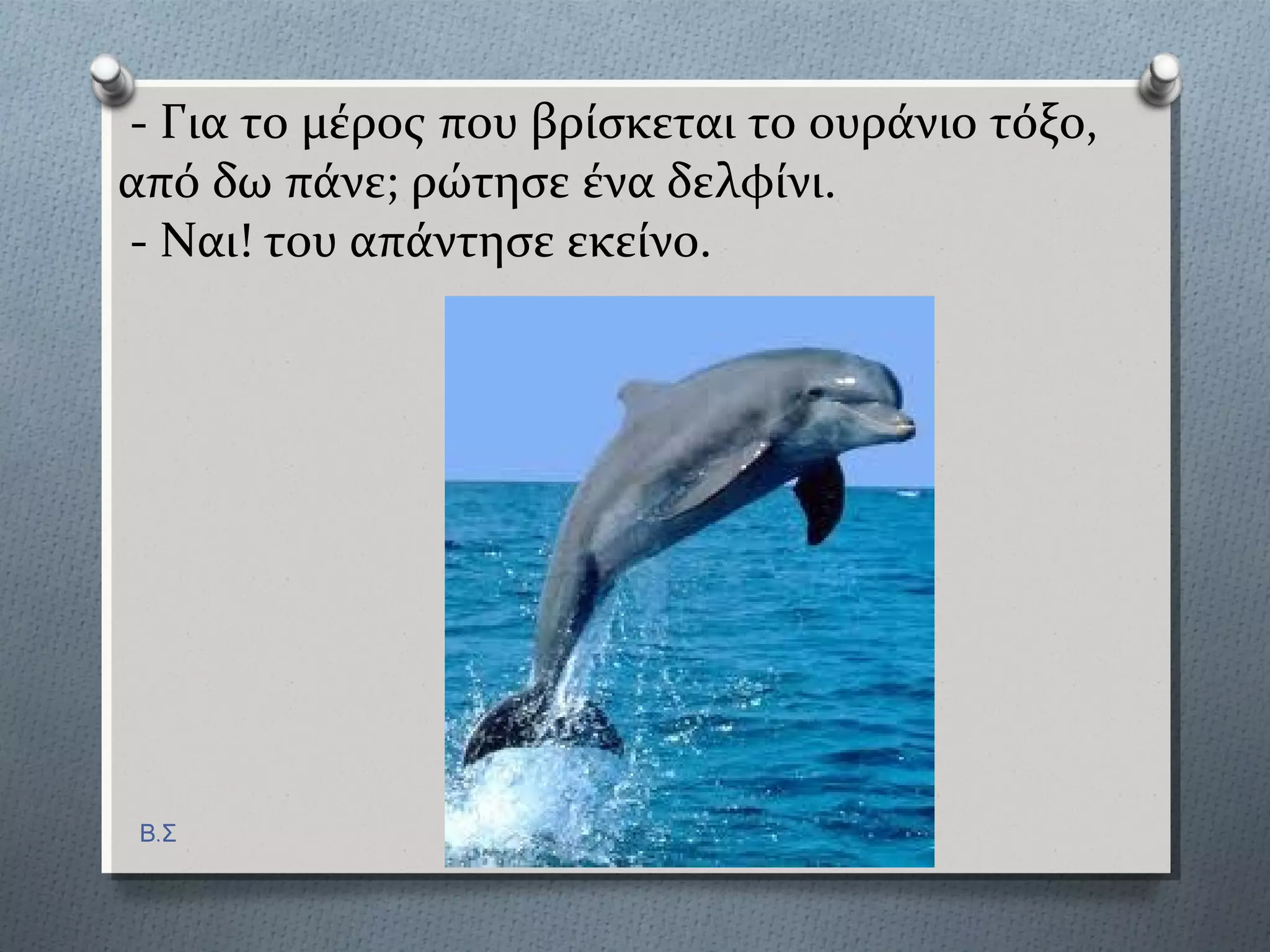 - Για το μϋροσ που βρύςκεται το ουρϊνιο τόξο,
από δω πϊνε; ρώτηςε ϋνα δελφύνι.
- Ναι! του απϊντηςε εκεύνο.
Β.Σ
 