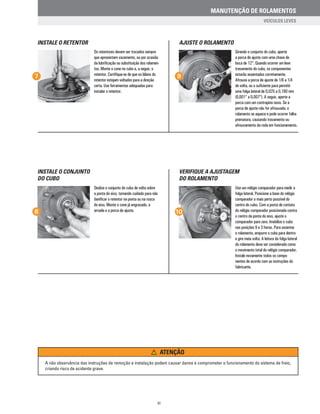 VERIFIQUE A AJUSTAGEM
DO ROLAMENTO
INSTALE O CONJUNTO
DO CUBO
AJUSTE O ROLAMENTOINSTALE O RETENTOR
Os retentores devem ser trocados sempre
que apresentam vazamento, ou por ocasião
da lubrificação ou substituição dos rolamen-
tos. Monte o cone no cubo e, a seguir, o
retentor. Certifique-se de que os lábios do
retentor estejam voltados para a direção
certa. Use ferramentas adequadas para
instalar o retentor.
Girando o conjunto do cubo, aperte
a porca de ajuste com uma chave de
boca de 12“. Quando ocorrer um leve
travamento do cubo, os componentes
estarão assentados corretamente.
Afrouxe a porca de ajuste de 1/6 a 1/4
de volta, ou o suficiente para permitir
uma folga lateral de 0,025 a 0,180 mm
(0,001“ a 0,007“). A seguir, aperte a
porca com um contrapino novo. Se a
porca de ajuste não for afrouxada, o
rolamento se aquece e pode ocorrer falha
prematura, causando travamento ou
afrouxamento da roda em funcionamento.
7 9
A não observância das instruções de remoção e instalação podem causar danos e comprometer o funcionamento do sistema de freio,
criando risco de acidente grave.
Deslize o conjunto do cubo de volta sobre
a ponta do eixo, tomando cuidado para não
danificar o retentor na ponta ou na rosca
do eixo. Monte o cone já engraxado, a
arruela e a porca de ajuste.
Use um relógio comparador para medir a
folga lateral. Posicione a base do relógio
comparador o mais perto possível do
centro do cubo. Com a ponta de contato
do relógio comparador posicionada contra
o centro da ponta do eixo, ajuste o
comparador para zero. Imobilize o cubo
nas posições 9 e 3 horas. Para assentar
o rolamento, empurre o cubo para dentro
e gire meia volta. A leitura da folga lateral
do rolamento deve ser considerada como
o movimento total do relógio comparador.
Instale novamente todos os compo-
nentes de acordo com as instruções do
fabricante.
8 10
ATENÇÃO
XI
MANUTENÇÃO DE ROLAMENTOS
VEÍCULOS LEVES
 