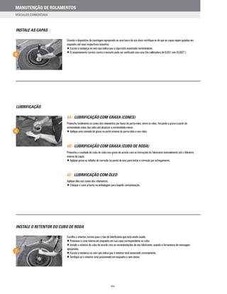 INSTALE AS CAPAS
5
Usando o dispositivo de montagem apropriado ou uma barra de aço doce certifique-se de que as capas sejam guiadas em
esquadro até seus respectivos assentos.
• Escute a mudança no som que indica que a capa está assentada corretamente.
• O assentamento correto contra o encosto pode ser verificado com uma fita calibradora de 0,051 mm (0,002”).
7
INSTALE O RETENTOR DO CUBO DE RODA
Escolha o retentor correto para o tipo de lubrificante que está sendo usado.
• Posicione o cone interno em esquadro em sua capa correspondente no cubo.
• Instale o retentor do cubo de acordo com as recomendações de seu fabricante, usando a ferramenta de montagem
apropriada.
• Escute a mudança no som que indica que o retentor está assentado corretamente.
• Verifique se o retentor está posicionado em esquadro e sem danos.
6A - LUBRIFICAÇÃO COM GRAXA (CONES)
Preencha totalmente os cones dos rolamentos por baixo do porta-rolos, entre os rolos, forçando a graxa a partir da
extremidade maior dos rolos até alcançar a extremidade menor.
• Aplique uma camada de graxa na parte externa do porta-rolos e nos rolos.
6B - LUBRIFICAÇÃO COM GRAXA (CUBO DE RODA)
Preencha a cavidade do cubo de roda com graxa de acordo com as instruções do fabricante (normalmente até o diâmetro
interno da capa).
• Aplique graxa ou inibidor de corrosão na ponta de eixo para evitar a corrosão por esfregamento.
6C - LUBRIFICAÇÃO COM ÓLEO
Aplique óleo nos cones dos rolamentos.
• Coloque o cone externo na embalagem para impedir contaminação.
LUBRIFICAÇÃO
6
XIV
MANUTENÇÃO DE ROLAMENTOS
VEÍCULOS COMERCIAIS
 