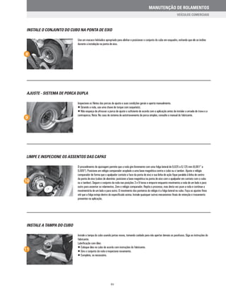 INSTALE O CONJUNTO DO CUBO NA PONTA DE EIXO
Use um macaco hidráulico apropriado para alinhar e posicionar o conjunto do cubo em esquadro, evitando que ele se incline
durante a instalação na ponta de eixo.
8
AJUSTE - SISTEMA DE PORCA DUPLA
Inspecione os filetes das porcas de ajuste e suas condições gerais e aperte manualmente.
• Girando a roda, use uma chave de torque com soquete(s).
• Não esqueça de afrouxar a porca de ajuste o suficiente de acordo com a aplicação antes de instalar a arruela de trava e a
contraporca. Nota: No caso de sistema de autotravamento de porca simples, consulte o manual do fabricante.
9
LIMPE E INSPECIONE OS ASSENTOS DAS CAPAS
O procedimento de ajustagem permite que a roda gire livremente com uma folga lateral de 0,025 a 0,125 mm (0,001” a
0,005”). Posicione um relógio comparador acoplado a uma base magnética contra o cubo ou o tambor. Ajuste o relógio
comparador de forma que o apalpador contate a face da ponta de eixo e sua linha de ação fique paralela à linha de centro
da ponta de eixo (cubos de alumínio: posicione a base magnética na ponta de eixo com o apalpador em contato com o cubo
ou o tambor). Segure o conjunto da roda nas posições 3 e 9 horas e empurre enquanto movimenta a roda de um lado e para
outro para assentar os rolamentos. Zere o relógio comparador. Repita o processo, mas desta vez puxe a roda e continue a
movimentá-la de um lado e para outro. O movimento dos ponteiros do relógio é a folga lateral no cubo. Faça os ajustes finos
até que a folga esteja dentro do especificado acima. Instale quaisquer outros mecanismos finais de retenção e travamento
presentes na aplicação.
10
INSTALE A TAMPA DO CUBO
Instale a tampa do cubo usando juntas novas, tomando cuidado para não apertar demais os parafusos. Siga as instruções do
fabricante.
Lubrificação com óleo:
• Coloque óleo no cubo de acordo com instruções do fabricante.
• Gire o conjunto da roda e inspecione novamente.
• Complete, se necessário.
11
XV
MANUTENÇÃO DE ROLAMENTOS
VEÍCULOS COMERCIAIS
 