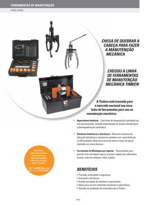 Chega de quebrar a
cabeça para fazer
a manutenção
mecânica
Chegou a Linha
de Ferramentas
de Manutenção
Mecânica Timken
A Timken está trazendo para
o mercado nacional sua nova
linha de ferramentas para uso na
manutenção mecânica:
Aquecedores Indutivos - Com fonte de alimentação controlada por
microprocessador, controle automatizado de tempo e temperatura
e desmagnetização automática.
Extratores hidráulicos e mecânicos - Oferecem sistemas de
extração hidráulicos e mecânicos portáteis com capacidade de
2 a 30 toneladas. Ideais para remover todos os tipos de peças
montadas em eixos diversos.
Ferramentas de Montagem por impacto - Desenvolvido para
permitir uma montagem segura, precisa e rápida dos rolamentos,
buchas, anéis de vedação, rodas e polias.
• Precisão, praticidade e segurança.
• Economia e eficiência.
• Grande variedade de modelos e capacidades.
• Ideais para uso em ambientes industriais e automotivos.
• Garantia de qualidade da renomada marca Timken.
BENEFÍCIOS
Para obter
mais informações,
treinamento ou
fazer seu pedido,
entre em contato
com a Timken.
SAC: sac@timken.com
Tel.: (11) 5187.9200
XVIII
FERRAMENTAS DE MANUTENÇÃO
 