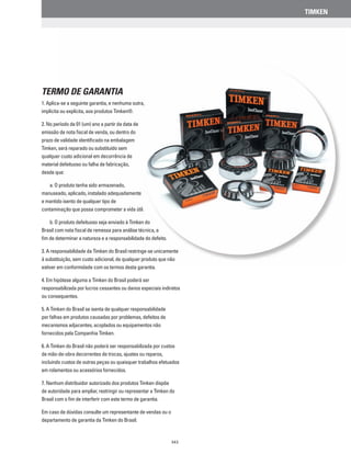TIMKEN
343
Termo de Garantia
1. Aplica-se a seguinte garantia, e nenhuma outra,
implícita ou explícita, aos produtos Timken®.
2. No período de 01 (um) ano a partir da data de
emissão de nota fiscal de venda, ou dentro do
prazo de validade identificado na embalagem
Timken, será reparado ou substituído sem
qualquer custo adicional em decorrência de
material defeituoso ou falha de fabricação,
desde que:
	 a. O produto tenha sido armazenado,
manuseado, aplicado, instalado adequadamente
e mantido isento de qualquer tipo de
contaminação que possa comprometer a vida útil.
	 b. O produto defeituoso seja enviado à Timken do
Brasil com nota fiscal de remessa para análise técnica, a
fim de determinar a natureza e a responsabilidade do defeito.
3. A responsabilidade da Timken do Brasil restringe-se unicamente
à substituição, sem custo adicional, de qualquer produto que não
estiver em conformidade com os termos desta garantia.
4. Em hipótese alguma a Timken do Brasil poderá ser
responsabilizada por lucros cessantes ou danos especiais indiretos
ou consequentes.
5. A Timken do Brasil se isenta de qualquer responsabilidade
por falhas em produtos causadas por problemas, defeitos de
mecanismos adjacentes, acoplados ou equipamentos não
fornecidos pela Companhia Timken.
6. A Timken do Brasil não poderá ser responsabilizada por custos
de mão-de-obra decorrentes de trocas, ajustes ou reparos,
incluindo custos de outras peças ou quaisquer trabalhos efetuados
em rolamentos ou acessórios fornecidos.
7. Nenhum distribuidor autorizado dos produtos Timken dispõe
de autoridade para ampliar, restringir ou representar a Timken do
Brasil com o fim de interferir com este termo de garantia.
Em caso de dúvidas consulte um representante de vendas ou o
departamento de garantia da Timken do Brasil.
 
