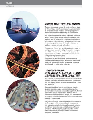 TIMKEN
II
CRESÇA MAIS FORTE COM TIMKEN
Todos os dias, pessoas ao redor do mundo confiam na força
da Timken. Nosso know-how em metalurgia, gerenciamento
do atrito e transmissão mecânica contribui para promover
melhorias de produtividade e de tempo de funcionamento.
Nós fornecemos produtos e serviços que podem sustentar o
avanço de suas operações, não importam quais sejam seus
produtos - kits de elementos de transmissão para motores e
caixas de engrenagens, serviços de reparo para rolamentos
ferroviários, aço para motores de eixos de avião e outros
produtos e serviços para suas aplicações.
Ao especificar Timken, você recebe mais do que produtos e
serviços de alta qualidade: você ganha acesso a uma equipe
mundial de profissionais altamente treinados e com vasta
experiência comprometidos com trabalho em conjunto com
você para avançar seus negócios.
Globalmente, 20.000 colaboradores propõem respostas
confiáveis para uma ampla gama de operações: manufatura,
mineração, equipamento médico, aeroespacial, transporte,
petróleo e gás - e muitas outras indústrias.
soluções para o
gerenciamento do atrito – uma
abordagem global do sistema
Seu setor está sujeito a constantes mudanças, da evolução dos
sistemas avançados de controle de movimento às demandas
dos seus clientes. Recorra à Timken para permanecer à frente
das tendências.
Usamos o nosso know-how em gerenciamento do atrito
para oferecer soluções que maximizam o desempenho, a
economia de combustível e a vida útil do equipamento. Também
oferecemos serviços integrados que vão muito além de
rolamentos, incluindo sistemas e serviços para monitoramento
de condição, codificadores e sensores, vedações, lubrificantes
premium e lubrificadores.
A grande variedade de soluções para gerenciamento do atrito
da Timken pode incluir avaliações de todo o seu sistema,
não apenas componentes individuais. Isso oferece soluções
econômicas ajudando a alcançar objetivos específicos da
aplicação. Trabalhando juntos, ajudamos você a atender
a essas demandas e garantir que todos os seus sistemas
funcionem suavemente.
 