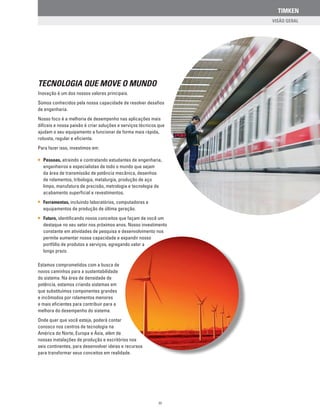 TIMKEN
TECNOLOGIA QUE MOVE O MUNDO
Inovação é um dos nossos valores principais.
Somos conhecidos pela nossa capacidade de resolver desafios
de engenharia.
Nosso foco é a melhoria de desempenho nas aplicações mais
difíceis e nossa paixão é criar soluções e serviços técnicos que
ajudam o seu equipamento a funcionar de forma mais rápida,
robusta, regular e eficiente.
Para fazer isso, investimos em:
Pessoas, atraindo e contratando estudantes de engenharia,
engenheiros e especialistas de todo o mundo que sejam
da área de transmissão de potência mecânica, desenhos
de rolamentos, tribologia, metalurgia, produção de aço
limpo, manufatura de precisão, metrologia e tecnologia de
acabamento superficial e revestimentos.
Ferramentas, incluindo laboratórios, computadores e
equipamentos de produção de última geração.
Futuro, identificando novos conceitos que façam de você um
destaque no seu setor nos próximos anos. Nosso investimento
constante em atividades de pesquisa e desenvolvimento nos
permite aumentar nossa capacidade e expandir nosso
portfólio de produtos e serviços, agregando valor a
longo prazo.
Estamos comprometidos com a busca de
novos caminhos para a sustentabilidade
do sistema. Na área de densidade de
potência, estamos criando sistemas em
que substituímos componentes grandes
e incômodos por rolamentos menores
e mais eficientes para contribuir para a
melhora do desempenho do sistema.
Onde quer que você esteja, poderá contar
conosco nos centros de tecnologia na
América do Norte, Europa e Ásia, além de
nossas instalações de produção e escritórios nos
seis continentes, para desenvolver ideias e recursos
para transformar seus conceitos em realidade.
III
 