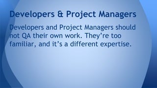 Developers and Project Managers should
not QA their own work. They’re too
familiar, and it’s a different expertise.
Developers & Project Managers
 