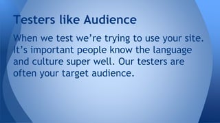 When we test we’re trying to use your site.
It’s important people know the language
and culture super well. Our testers are
often your target audience.
Testers like Audience
 