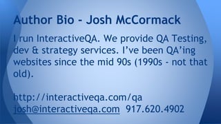 I run InteractiveQA. We provide QA Testing,
dev & strategy services. I’ve been QA’ing
websites since the mid 90s (1990s - not that
old).
http://interactiveqa.com/qa
josh@interactiveqa.com 917.620.4902
Author Bio - Josh McCormack
 