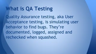Quality Assurance testing, aka User
Acceptance testing, is simulating user
behavior to find bugs. They’re
documented, logged, assigned and
rechecked when squashed.
What is QA Testing
 