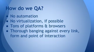 ● No automation
● No virtualization, if possible
● Tons of platforms & browsers
● Thorough banging against every link,
form and point of interaction
How do we QA?
 