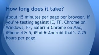 About 15 minutes per page per browser. If
you’re testing against IE, FF, Chrome on
Windows, FF, Safari & Chrome on Mac,
iPhone 4 & 5, iPad & Android that’s 2.25
hours per page.
How long does it take?
 