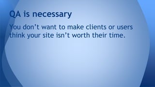 You don’t want to make clients or users
think your site isn’t worth their time.
QA is necessary
 