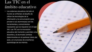 Las TIC en el
ámbito educativo
• Los sistemas educativos de todo el
mundo se enfrentan al desafío de
utilizar las tecnologías de la
información y la comunicación para
proveer a sus alumnos(as) con las
herramientas y conocimientos
necesarios que se requieren en el siglo
XXI. Las TIC son la innovación
educativa del momento y permiten a los
docentes y al alumnado cambios
determinantes en el quehacer diario del
aula y en el proceso de enseñanza-
aprendizaje de los mismos.
 