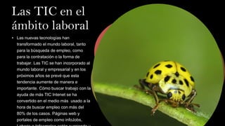 Las TIC en el
ámbito laboral
• Las nuevas tecnologías han
transformado el mundo laboral, tanto
para la búsqueda de empleo, como
para la contratación o la forma de
trabajar. Las TIC se han incorporado al
mundo laboral y empresarial y en los
próximos años se prevé que esta
tendencia aumente de manera e
importante. Cómo buscar trabajo con la
ayuda de más TIC Intenet se ha
convertido en el medio más usado a la
hora de buscar empleo con más del
80% de los casos. Páginas web y
portales de empleo como infoJobs,
 