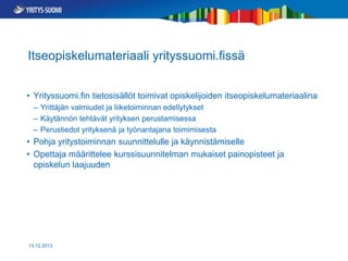 Itseopiskelumateriaali yrityssuomi.fissä
• Yrityssuomi.fin tietosisällöt toimivat opiskelijoiden itseopiskelumateriaalina
– Yrittäjän valmiudet ja liiketoiminnan edellytykset
– Käytännön tehtävät yrityksen perustamisessa
– Perustiedot yrityksenä ja työnantajana toimimisesta

• Pohja yritystoiminnan suunnittelulle ja käynnistämiselle
• Opettaja määrittelee kurssisuunnitelman mukaiset painopisteet ja
opiskelun laajuuden

13.12.2013

 