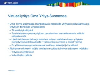 Virtuaaliyritys Oma Yritys-Suomessa
• Oma Yritys-Suomessa mahdollisuus harjoitella yrityksen perustamista ja
yrityksen toimintaa virtuaalisesti
– Tiiminä tai yksilötyönä
– Toimialatiedosta pohjaa yrityksen perustamisen mahdollisuuksista valitulla
paikkakunnalla
– Liiketoimintasuunnitelma ja laskelmat antavat realistisen kuvan yrityksen
menestymismahdollisuuksista > vaihtoehtojen arviointi ja oikeat valinnat
– Eri yhtiömuotojen perustamisessa tarvittavat asiakirjat ja lomakkeet

• Aloittavan yrityksen työtila voidaan muuttaa toimivan yrityksen työtilaksi
– Yrityksen kehittäminen
– Velvoitteiden hallinta

13.12.2013

 