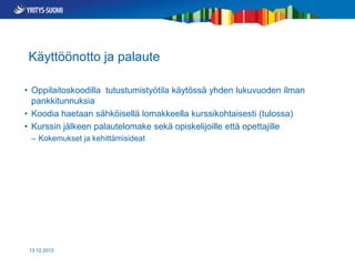 Käyttöönotto ja palaute
• Oppilaitoskoodilla tutustumistyötila käytössä yhden lukuvuoden ilman
pankkitunnuksia
• Koodia haetaan sähköisellä lomakkeella kurssikohtaisesti (tulossa)
• Kurssin jälkeen palautelomake sekä opiskelijoille että opettajille
– Kokemukset ja kehittämisideat

13.12.2013

 