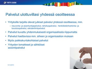 Palvelut ulottuvillasi yhdessä osoitteessa
• Yrityksille tarjolla olevat julkiset palvelut yhdessä osoitteessa, mm.
– neuvonta- ja asiantuntijapalvelut, rahoituspalvelut, henkilöstönhankinta- ja
koulutuspalvelut, rekisteröintipalvelut

• Palvelut kuvattu yhdenmukaisesti organisaatiosta riippumatta
• Palvelut haettavissa mm. aiheen ja organisaation mukaan
• Myös paikkakuntakohtaiset palvelut
• Yritysten lomakkeet ja sähköiset
asiointipalvelut

13.12.2013

 