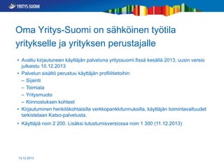 Oma Yritys-Suomi on sähköinen työtila
yritykselle ja yrityksen perustajalle
• Avattu kirjautuneen käyttäjän palveluna yrityssuomi.fissä kesällä 2013, uusin versio
julkaistu 10.12.2013
• Palvelun sisältö perustuu käyttäjän profiilitietoihin
– Sijainti
– Toimiala
– Yritysmuoto
– Kiinnostuksen kohteet
• Kirjautuminen henkilökohtaisilla verkkopankkitunnuksilla, käyttäjän toimintavaltuudet
tarkistetaan Katso-palvelusta.
• Käyttäjiä noin 2 200. Lisäksi tutustumisversiossa noin 1 300 (11.12.2013)

13.12.2013

 