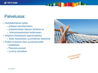 Palvelussa:
• Henkilökohtainen työtila
– yrityksen perustamiseen,
– yritystoimintaan liittyvien tehtävien ja
– viranomaisasiointien hoitamiseen
• Yrityksen tilanteeseen sopivat työkalut
– Testit, kartoitukset, suunnitelmat, laskelmat
• Profiilin mukainen tieto- ja palvelusisältö
– Sisältötieto
– Palvelukuvaukset
– Luvat ja velvoitteet

13.12.2013

 