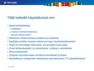 Tällä hetkellä käytettävissä mm.
• Itsearviointityökaluja
– yrittäjätesti
– yrityksen kehittämiskartoitus
– kansainvälistymistesti

•
•
•
•
•
•
•

Sähköinen liiketoimintasuunnitelma ja laskelmat
Käyttäjän profiilin mukaan rakentuvat lupa- ja palveluhakemistot
Tietoa eri toimialojen liikevaihto- ja kannattavuusluvuista
Omat tehtäväluettelot ja muistutukset yrityksen velvoitteista
Dokumenttipankki
Yrityksen perustamiseen tarvittavat lomakkeet ja ohjeet
Mahdollisuus osakeyhtiön sähköiseen perustamiseen YTJ-järjestelmässä

13.12.2013

 