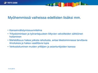 Myöhemmissä vaiheissa edellisten lisäksi mm.

• Kansainvälistymissuunnitelma
• Yritystoimintaan ja työnantajuuteen liittyvien velvoitteiden sähköinen
hoitaminen
• Mahdollisuus hakea julkista rahoitusta, antaa liiketoiminnassa tarvittavia
ilmoituksia ja hakea vaadittavia lupia
• Verkostoituminen muiden yrittäjien ja asiantuntijoiden kanssa

13.12.2013

 