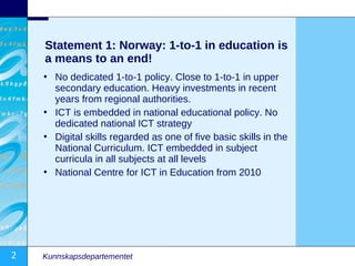 Statement 1: Norway: 1-to-1 in education is
    a means to an end!
    • No dedicated 1-to-1 policy. Close to 1-to-1 in upper
      secondary education. Heavy investments in recent
      years from regional authorities.
    • ICT is embedded in national educational policy. No
      dedicated national ICT strategy
    • Digital skills regarded as one of five basic skills in the
      National Curriculum. ICT embedded in subject
      curricula in all subjects at all levels
    • National Centre for ICT in Education from 2010




2   Kunnskapsdepartementet
 