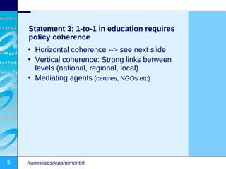 Statement 3: 1-to-1 in education requires
    policy coherence
    • Horizontal coherence --> see next slide
    • Vertical coherence: Strong links between
      levels (national, regional, local)
    • Mediating agents (centres, NGOs etc)




5   Kunnskapsdepartementet
 
