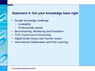 Statement 4: Get your knowledge base right

    • Double knowledge challenge
      – Availability
      – Professionals uptake
    • Benchmarking, Monitoring and Evaluation
    • TCO (Total Cost of Ownership)
    • Digital Divide Issues and Gender Issues
    • International Collaboration and Peer Learning




7   Kunnskapsdepartementet
 