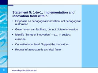 Statement 5: 1-to-1, implementation and
    innovation from within
    • Emphasis on pedagogical innovation, not pedagogical
      restoration
    • Government can facilitate, but not dictate innovation
    • Identify “Zones of Innovation” – e.g. In subject
       curricula
    • On institutional level: Support the innovators
    • Robust infrastructure is a critical factor




8   Kunnskapsdepartementet
 