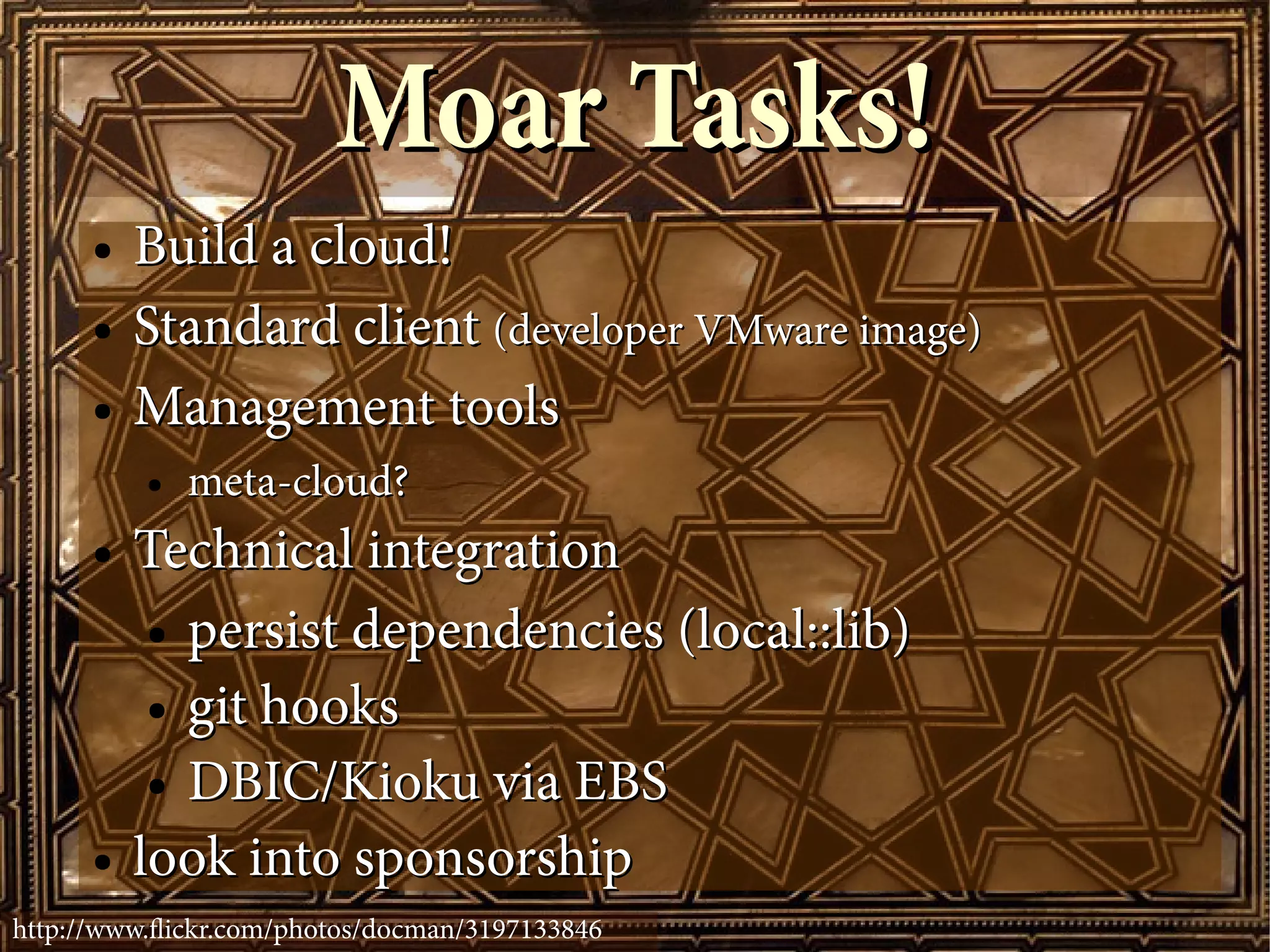 Moar Tasks!
      ●   Build a cloud!
      ●   Standard client (developer VMware image)
      ●   Management tools
          ●   meta-cloud?
      ●   Technical integration
           ● persist dependencies (local::lib)

           ● git hooks

           ● DBIC/Kioku via EBS

      ●   look into sponsorship
http://www.fickr.com/photos/docman/3197133846
 