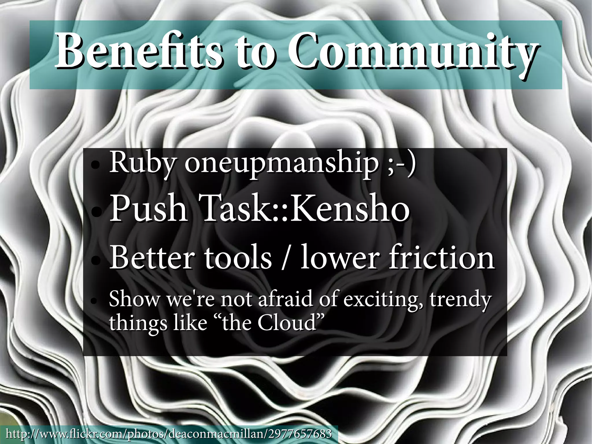 Benefts to Community
             ●   Ruby oneupmanship ;-)
             ●   Push Task::Kensho
             ●   Better tools / lower friction
             ●   Show we're not afraid of exciting, trendy
                 things like “the Cloud”



http://www.fickr.com/photos/deaconmacmillan/2977657683
 