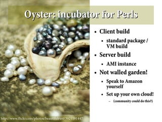 Oyster: incubator for Perls
                                                       ●   Client build
                                                           ●   standard package /
                                                               VM build
                                                       ●   Server build
                                                           ●   AMI instance
                                                       ●   Not walled garden!
                                                           ●   Speak to Amazon
                                                               yourself
                                                           ●   Set up your own cloud!
                                                                –   (community could do this?)



http://www.fickr.com/photos/beautifulrust/3921191447
 