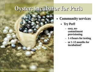 Oyster: incubator for Perls
                                                       ●   Community services
                                                           ●   Try Perl!
                                                                –   easy, no-
                                                                    commitment
                                                                    provisioning
                                                                –   1-4 hours for testing
                                                                –   or 1-12 months for
                                                                    incubation?




http://www.fickr.com/photos/beautifulrust/3921191447
 