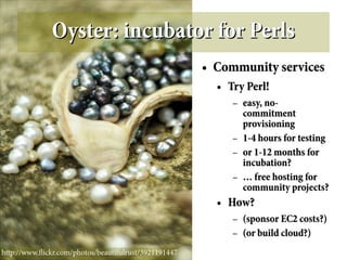 Oyster: incubator for Perls
                                                       ●   Community services
                                                           ●   Try Perl!
                                                                –   easy, no-
                                                                    commitment
                                                                    provisioning
                                                                –   1-4 hours for testing
                                                                –   or 1-12 months for
                                                                    incubation?
                                                                –   … free hosting for
                                                                    community projects?
                                                           ●   How?
                                                                –   (sponsor EC2 costs?)
                                                                –   (or build cloud?)
http://www.fickr.com/photos/beautifulrust/3921191447
 