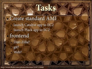 Tasks
      ●   Create standard AMI
          ●   launch Catalyst app to EC2
          ●   launch Plack app to EC2
      ●   frontend
          ●   Dist::Zilla?
          ●   git?
          ●   Web?


http://www.fickr.com/photos/docman/3197133846
 