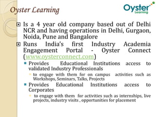 Oyster Learning
   Is a 4 year old company based out of Delhi
   NCR and having operations in Delhi, Gurgaon,
   Noida, Pune and Bangalore
 


  Runs    India’s first Industry Academia
   Engagement Portal - Oyster Connect
   (www.oysterconnect.com)
      Provides     Educational Institutions            access    to
       validated Industry Professionals
        to engage with them for on campus        activities such as
         Workshops, Seminars, Talks, Projects
      Provides Educational           Institutions     access     to
       Corporates
        to engage with them for activities such as internships, live
         projects, industry visits , opportunities for placement
 