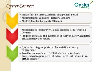 Oyster Connect
      • India’s first Industry Academia Engagement Portal
      • Marketplace of validated Industry Mentors
      • Marketplace for Corporate Alliances


      • Marketplace of Industry validated employability Training
        Content
      • Helps to Schedule and keep track of every Industry Academia
        Engagement via the portal


      • Oyster Learning supports implementation of every
        engagement
      • Provides an interface to fulfill the Industry Academia
        Engagement requirements of Educational Institutions in an
        offline manner
 