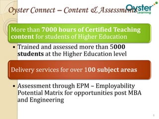 Oyster Connect – Content & Assessments

More than 7000 hours of Certified Teaching
content for students of Higher Education
 • Trained and assessed more than 5000
   students at the Higher Education level

Delivery services for over 100 subject areas

 • Assessment through EPM – Employability
   Potential Matrix for opportunities post MBA
   and Engineering

                                                 9
 