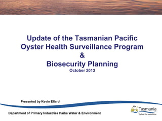 Update of the Tasmanian Pacific
Oyster Health Surveillance Program
&
Biosecurity Planning
October 2013

Presented by Kevin Ellard

Department of Primary Industries Parks Water & Environment

 