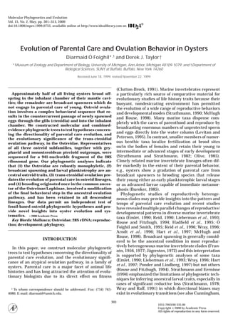Evolution of Parental Care and Ovulation Behavior in Oysters
Diarmaid O´ Foighil*,1 and Derek J. Taylor†
*Museum of Zoology and Department of Biology, University of Michigan, Ann Arbor, Michigan 48109-1079; and †Department of
Biological Sciences, SUNY at Buffalo, Buffalo, New York 14260
Received June 18, 1999; revised November 22, 1999
Approximately half of all living oysters brood off-
spring in the inhalant chamber of their mantle cavi-
ties; the remainder are broadcast spawners which do
not engage in parental care of young. Ostreid ovula-
tion involves a complex behavioral sequence that re-
sults in the countercurrent passage of newly spawned
eggs through the gills (ctenidia) and into the inhalant
chamber. We constructed molecular and combined-
evidence phylogenetic trees to test hypotheses concern-
ing the directionality of parental care evolution, and
the evolutionary signiﬁcance of the trans-ctenidial
ovulation pathway, in the Ostreidae. Representatives
of all three ostreid subfamilies, together with gry-
phaeid and nonostreoidean pterioid outgroups, were
sequenced for a 941-nucleotide fragment of the 28S
ribosomal gene. Our phylogenetic analyses indicate
that (1) the Ostreidae are robustly monophyletic, (2)
broadcast spawning and larval planktotrophy are an-
cestral ostreid traits, (3) trans-ctenidial ovulation pre-
dates the evolution of parental care in ostreid lineages,
and (4) brooding originated once in the common ances-
tor of the Ostreinae/Lophinae, involved a modiﬁcation
of the ﬁnal behavioral step in the ancestral ovulation
pathway, and has been retained in all descendent
lineages. Our data permit an independent test of
fossil-based ostreid phylogenetic hypotheses and pro-
vide novel insights into oyster evolution and sys-
tematics. ௠ 2000 Academic Press
Key Words: Mollusca; Ostreidae; 28S rDNA; reproduc-
tion; development; phylogeny.
INTRODUCTION
In this paper, we construct molecular phylogenetic
trees to test hypotheses concerning the directionality of
parental care evolution, and the evolutionary signiﬁ-
cance of an atypical ovulation pathway, in a family of
oysters. Parental care is a major facet of animal life
histories and has long attracted the attention of evolu-
tionary biologists due to its direct effect on ﬁtness
(Clutton-Brock, 1991). Marine invertebrates represent
a particularly rich source of comparative material for
evolutionary studies of life history traits because their
buoyant, nondesiccating environment has permitted
the evolution of a wide range of reproductive behaviors
and developmental modes (Strathmann, 1990; McHugh
and Rouse, 1998). Many marine taxa dispense com-
pletely with the cares of parenthood and reproduce by
broadcasting enormous numbers of unprotected sperm
and eggs directly into the water column (Levitan and
Petersen, 1995). In contrast, smaller members of numer-
ous benthic taxa localize fertilization at brood sites
on/in the bodies of females and retain their young to
intermediate or advanced stages of early development
(Strathmann and Strathmann, 1982; Olive, 1985).
Closely related marine invertebrate lineages often dif-
fer markedly in the extent of their parental behavior,
e.g., oysters show a gradation of parental care from
broadcast spawners to brooding species that release
their young either as early planktotrophic larval stages
or as advanced larvae capable of immediate metamor-
phosis (Buroker, 1985).
Phylogenetic studies of reproductively heteroge-
neous clades may provide insights into the pattern and
tempo of parental care evolution and recent studies
have revealed multiple parallel changes of reproductive/
developmental patterns in diverse marine invertebrate
taxa (Emlet, 1990; Reid, 1990; Lieberman et al., 1993;
Rouse and Fitzhugh, 1994; Hadﬁeld et al., 1995; O´
Foighil and Smith, 1995; Reid et al., 1996; Wray, 1996;
Arndt et al., 1996; Hart et al., 1997; McHugh and
Rouse, 1998). Broadcast spawning is generally consid-
ered to be the ancestral condition in most reproduc-
tively heterogeneous marine invertebrate clades (Fran-
ze´n, 1956, 1977; Ja¨gersten, 1972) and this interpretation
is supported by phylogenetic analyses of some taxa
(Emlet, 1990; Lieberman et al., 1993; Wray, 1996; Hart
et al., 1997; Ponder and Lindberg, 1997) but not others
(Rouse and Fitzhugh, 1994). Strathmann and Eernisse
(1994) emphasized the limitations of phylogenetic tech-
niques for inferring ancestral larval traits, especially in
cases of signiﬁcant reductive loss (Strathmann, 1978;
Wray and Raff, 1991) in which directional biases may
exist in evolutionary transitions (see also Cunningham,
1 To whom correspondence should be addressed. Fax: (734) 763-
4080. E-mail: diarmaid@umich.edu.
Molecular Phylogenetics and Evolution
Vol. 15, No. 2, May, pp. 301–313, 2000
doi:10.1006/mpev.1999.0755, available online at http://www.idealibrary.com on
301
1055-7903/00 $35.00
Copyright ௠ 2000 by Academic Press
All rights of reproduction in any form reserved.
 
