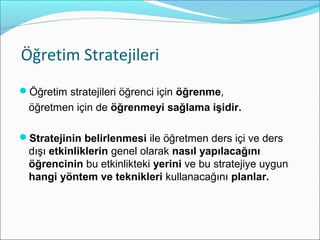 Öğretim Stratejileri
Öğretim stratejileri öğrenci için öğrenme,
öğretmen için de öğrenmeyi sağlama işidir.
Stratejinin belirlenmesi ile öğretmen ders içi ve ders
dışı etkinliklerin genel olarak nasıl yapılacağını
öğrencinin bu etkinlikteki yerini ve bu stratejiye uygun
hangi yöntem ve teknikleri kullanacağını planlar.
 