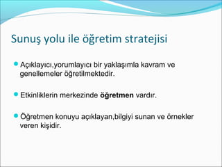 Sunuş yolu ile öğretim stratejisi
Açıklayıcı,yorumlayıcı bir yaklaşımla kavram ve
genellemeler öğretilmektedir.
Etkinliklerin merkezinde öğretmen vardır.
Öğretmen konuyu açıklayan,bilgiyi sunan ve örnekler
veren kişidir.
 