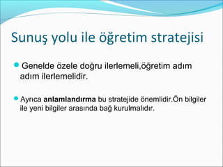 Sunuş yolu ile öğretim stratejisi
Genelde özele doğru ilerlemeli,öğretim adım
adım ilerlemelidir.
Ayrıca anlamlandırma bu stratejide önemlidir.Ön bilgiler
ile yeni bilgiler arasında bağ kurulmalıdır.
 