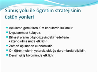 Sunuş yolu ile öğretim stratejisinin
üstün yönleri
Açıklama gerektiren tüm konularda kullanılır.
Uygulanması kolaydır.
Bilişsel alanın bilgi düzeyindeki hedeflerin
kazandırılmasında etkilidir.
Zaman açısından ekonomiktir.
Ön öğrenmelerin yetersiz olduğu durumlarda etkilidir.
Dersin giriş bölümünde etkilidir.
 