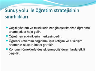 Sunuş yolu ile öğretim stratejisinin
sınırlılıkları
Çeşitli yöntem ve tekniklerle zenginleştirilmezse öğrenme
ortamı sıkıcı hale gelir.
Öğretmen etkinliklerin merkezindedir.
Öğrenci katılımını sağlamak için iletişim ve etkileşim
ortamının oluşturulması gerekir.
Konunun örneklerle desteklenmediği durumlarda etkili
değildir.
 
