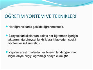 ÖĞRETİM YÖNTEM VE TEKNİKLERİ
Her öğrenci farklı şekilde öğrenmektedir.
Bireysel farklılıklardan dolayı her öğretmen içeriğin
aktarımında bireysel farklılıklara hitap eden çeşitli
yöntemler kullanmalıdır.
Yapılan araştırmalarda her bireyin farklı öğrenme
biçimleriyle bilgiyi öğrendiği ortaya çıkmıştır.
 